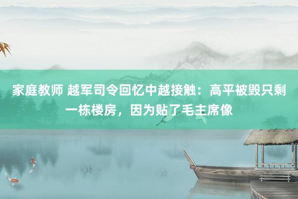 家庭教师 越军司令回忆中越接触：高平被毁只剩一栋楼房，因为贴了毛主席像