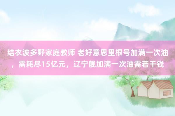结衣波多野家庭教师 老好意思里根号加满一次油，需耗尽15亿元，辽宁舰加满一次油需若干钱