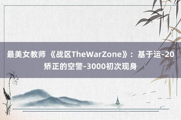 最美女教师 《战区TheWarZone》：基于运-20矫正的空警-3000初次现身