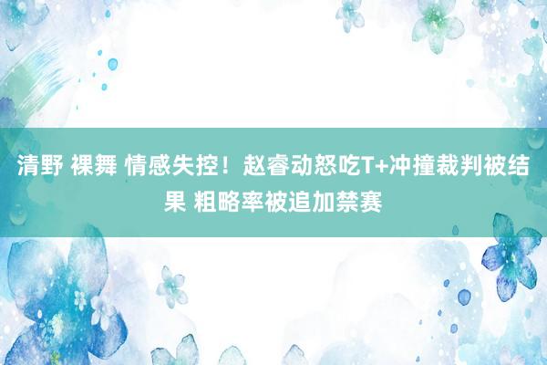 清野 裸舞 情感失控！赵睿动怒吃T+冲撞裁判被结果 粗略率被追加禁赛