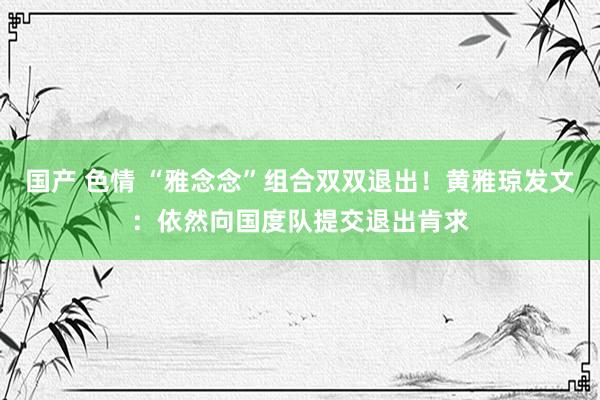 国产 色情 “雅念念”组合双双退出！黄雅琼发文：依然向国度队提交退出肯求