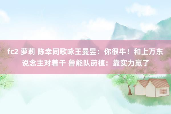 fc2 萝莉 陈幸同歌咏王曼昱：你很牛！和上万东说念主对着干 鲁能队莳植：靠实力赢了