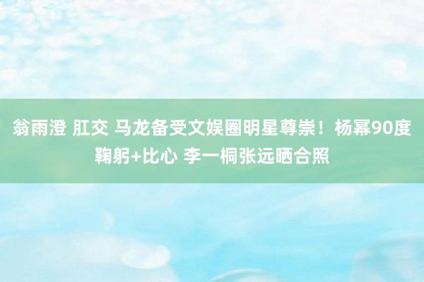 翁雨澄 肛交 马龙备受文娱圈明星尊崇！杨幂90度鞠躬+比心 李一桐张远晒合照