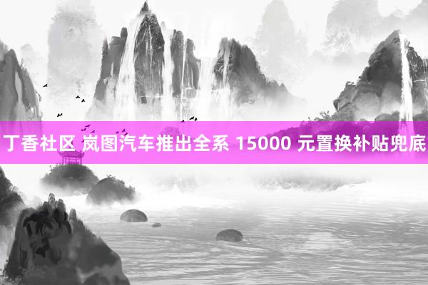 丁香社区 岚图汽车推出全系 15000 元置换补贴兜底