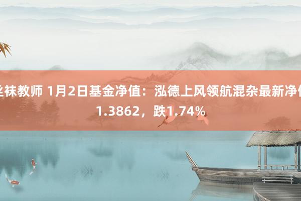 丝袜教师 1月2日基金净值：泓德上风领航混杂最新净值1.3862，跌1.74%