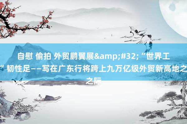 自慰 偷拍 外贸鹏翼展&#32;“世界工场”韧性足——写在广东行将跨上九万亿级外贸新高地之际