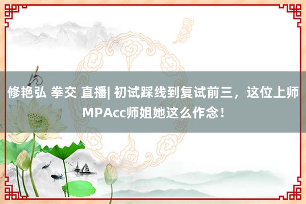 修艳弘 拳交 直播| 初试踩线到复试前三，这位上师MPAcc师姐她这么作念！