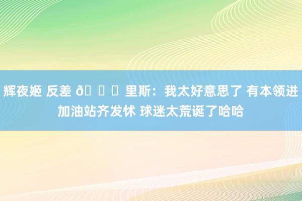 辉夜姬 反差 😛里斯：我太好意思了 有本领进加油站齐发怵 球迷太荒诞了哈哈