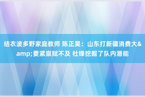 结衣波多野家庭教师 陈正昊：山东打新疆消费大&要紧禀赋不及 杜锋挖掘了队内潜能
