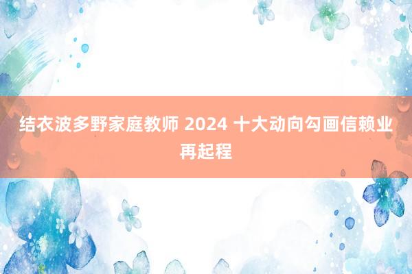 结衣波多野家庭教师 2024 十大动向勾画信赖业再起程