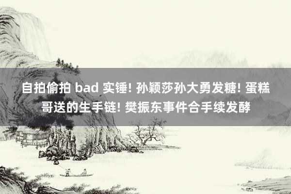 自拍偷拍 bad 实锤! 孙颖莎孙大勇发糖! 蛋糕哥送的生手链! 樊振东事件合手续发酵