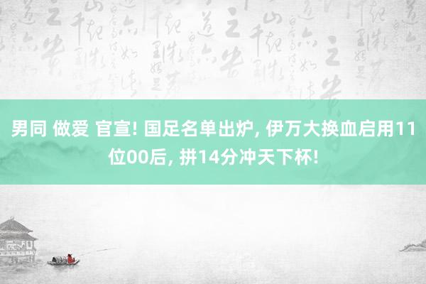 男同 做爱 官宣! 国足名单出炉， 伊万大换血启用11位00后， 拼14分冲天下杯!