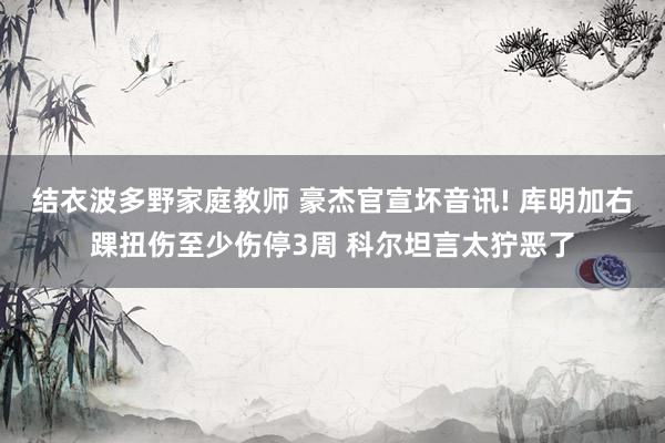结衣波多野家庭教师 豪杰官宣坏音讯! 库明加右踝扭伤至少伤停3周 科尔坦言太狞恶了