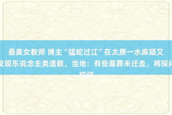 最美女教师 博主“猛蛇过江”在太原一水库疑又发现东说念主类遗骸，当地：有些墓葬未迁走，将探问