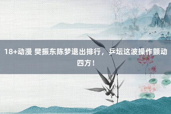 18+动漫 樊振东陈梦退出排行，乒坛这波操作颤动四方！