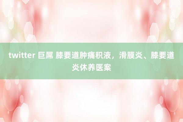 twitter 巨屌 膝要道肿痛积液，滑膜炎、膝要道炎休养医案