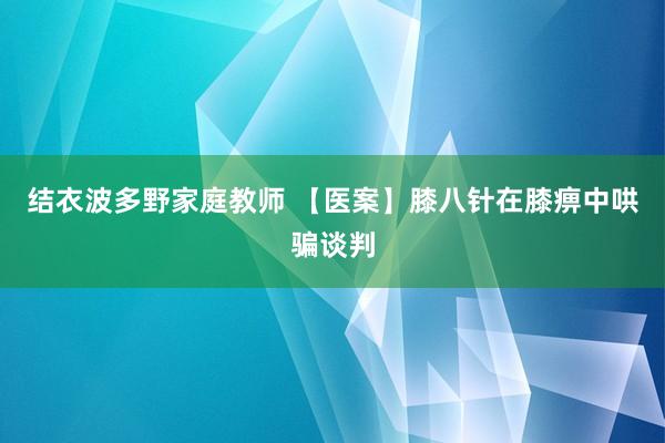 结衣波多野家庭教师 【医案】膝八针在膝痹中哄骗谈判