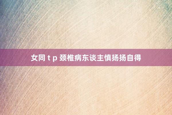 女同 t p 颈椎病东谈主慎扬扬自得