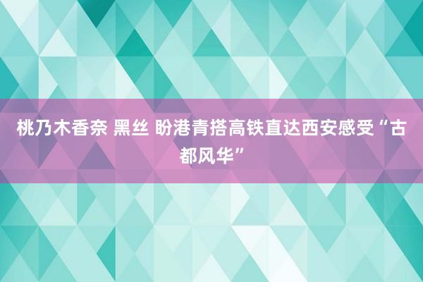 桃乃木香奈 黑丝 盼港青搭高铁直达西安感受“古都风华”