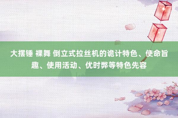 大摆锤 裸舞 倒立式拉丝机的诡计特色、使命旨趣、使用活动、优时弊等特色先容