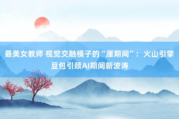 最美女教师 视觉交融模子的“厘期间”：火山引擎豆包引颈AI期间新波涛