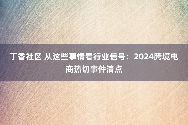 丁香社区 从这些事情看行业信号：2024跨境电商热切事件清点
