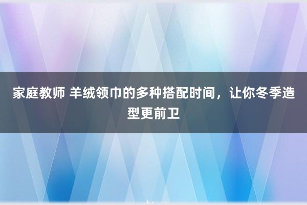 家庭教师 羊绒领巾的多种搭配时间，让你冬季造型更前卫
