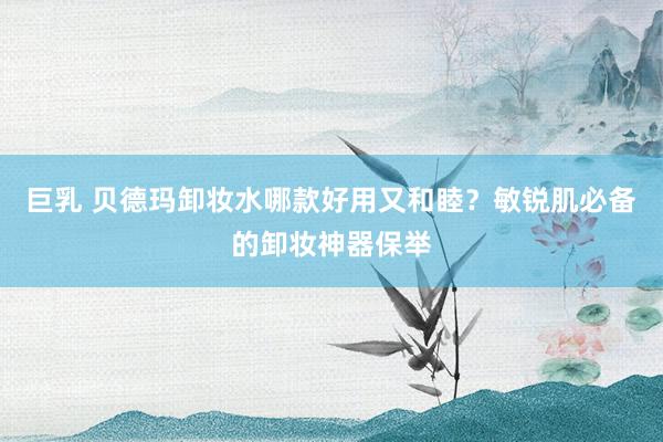 巨乳 贝德玛卸妆水哪款好用又和睦？敏锐肌必备的卸妆神器保举
