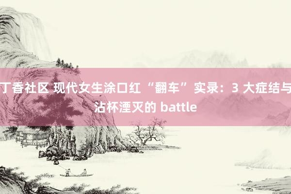 丁香社区 现代女生涂口红 “翻车” 实录：3 大症结与沾杯湮灭的 battle