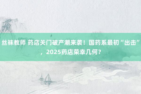 丝袜教师 药店关门破产潮来袭！国药系最初“出击”，2025药店荣幸几何？