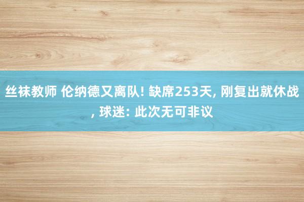丝袜教师 伦纳德又离队! 缺席253天， 刚复出就休战， 球迷: 此次无可非议