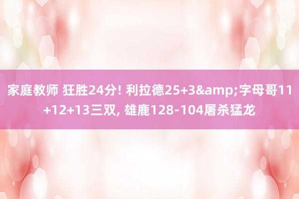 家庭教师 狂胜24分! 利拉德25+3&字母哥11+12+13三双， 雄鹿128-104屠杀猛龙