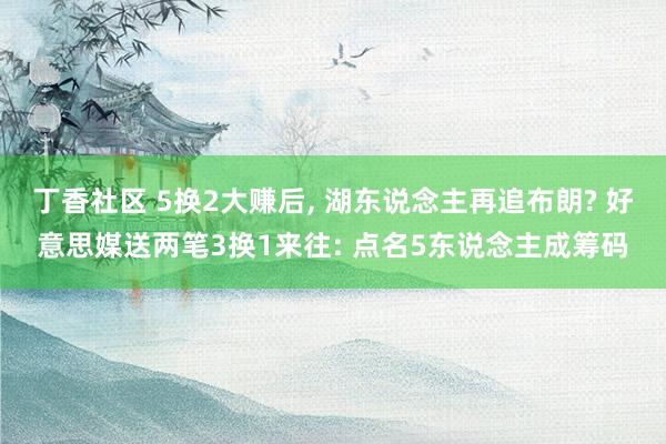 丁香社区 5换2大赚后， 湖东说念主再追布朗? 好意思媒送两笔3换1来往: 点名5东说念主成筹码