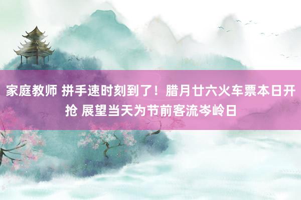 家庭教师 拼手速时刻到了！腊月廿六火车票本日开抢 展望当天为节前客流岑岭日