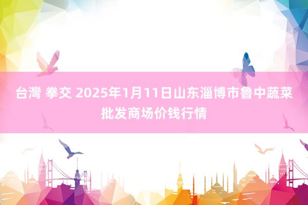 台灣 拳交 2025年1月11日山东淄博市鲁中蔬菜批发商场价钱行情