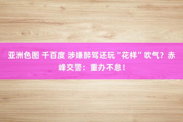 亚洲色图 千百度 涉嫌醉驾还玩“花样”吹气？赤峰交警：重办不怠！