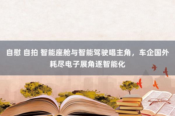自慰 自拍 智能座舱与智能驾驶唱主角，车企国外耗尽电子展角逐智能化