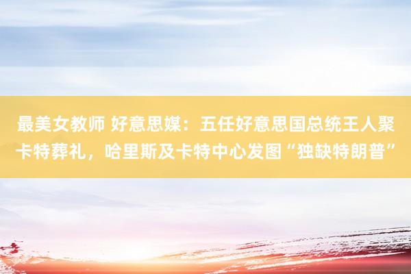 最美女教师 好意思媒：五任好意思国总统王人聚卡特葬礼，哈里斯及卡特中心发图“独缺特朗普”