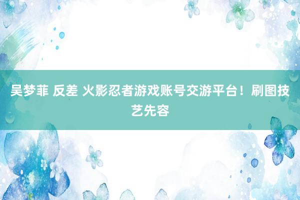 吴梦菲 反差 火影忍者游戏账号交游平台！刷图技艺先容