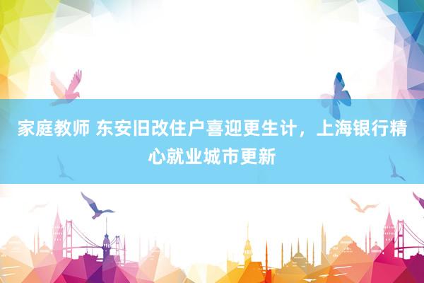 家庭教师 东安旧改住户喜迎更生计，上海银行精心就业城市更新