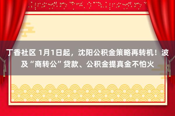 丁香社区 1月1日起，沈阳公积金策略再转机！波及“商转公”贷款、公积金提真金不怕火