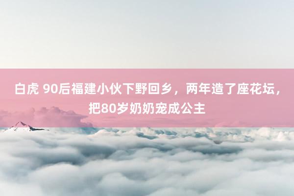 白虎 90后福建小伙下野回乡，两年造了座花坛，把80岁奶奶宠成公主