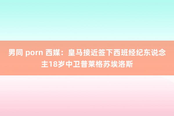 男同 porn 西媒：皇马接近签下西班经纪东说念主18岁中卫普莱格苏埃洛斯