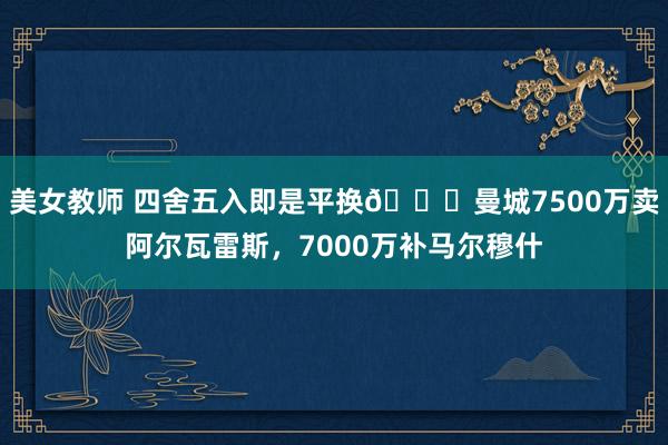 美女教师 四舍五入即是平换😅曼城7500万卖阿尔瓦雷斯，7000万补马尔穆什