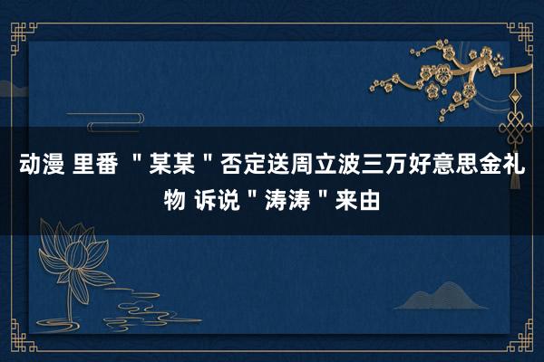 动漫 里番 ＂某某＂否定送周立波三万好意思金礼物 诉说＂涛涛＂来由