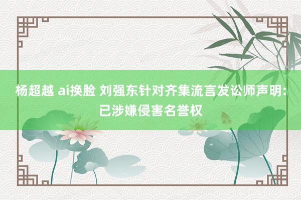 杨超越 ai换脸 刘强东针对齐集流言发讼师声明:已涉嫌侵害名誉权