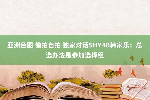 亚洲色图 偷拍自拍 独家对话SHY48韩家乐：总选办法是参加选择组