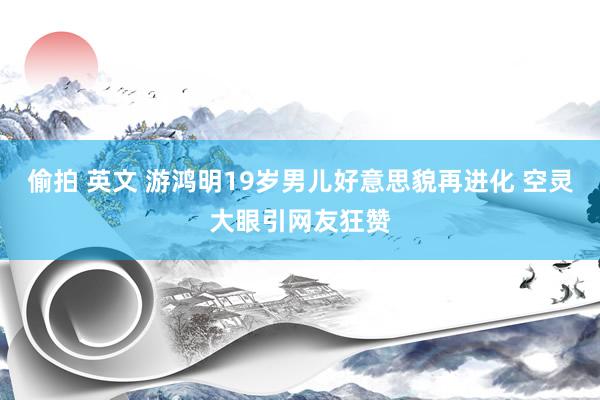 偷拍 英文 游鸿明19岁男儿好意思貌再进化 空灵大眼引网友狂赞