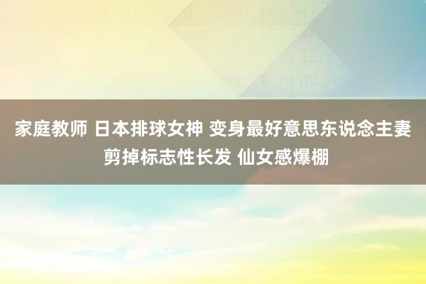 家庭教师 日本排球女神 变身最好意思东说念主妻 剪掉标志性长发 仙女感爆棚