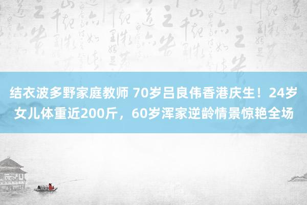 结衣波多野家庭教师 70岁吕良伟香港庆生！24岁女儿体重近200斤，60岁浑家逆龄情景惊艳全场